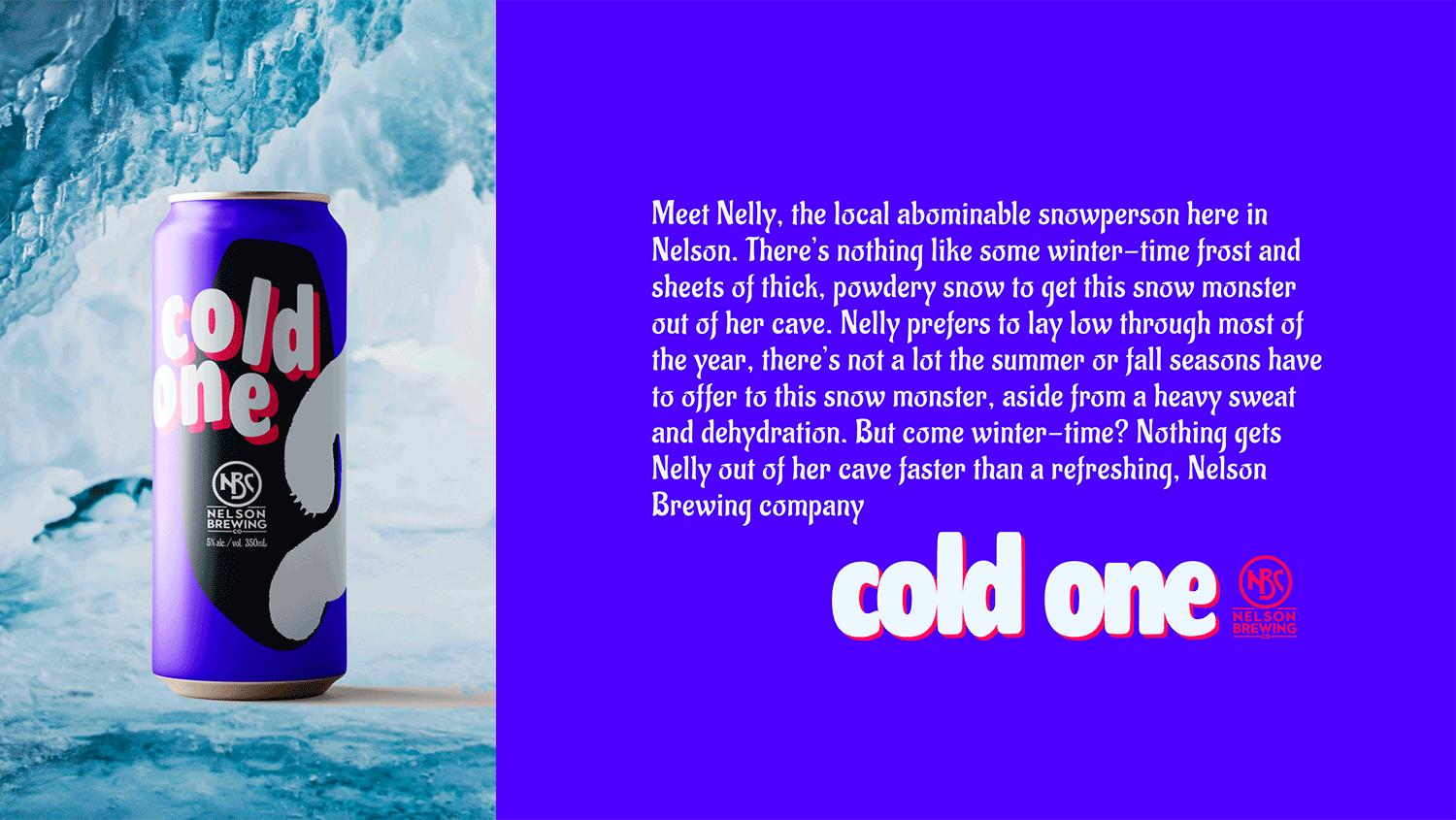 A GIF shows a Cold One beer sitting inside an ice cave, rotating to display the label design, with the label’s copywriting and the can logo displayed in static form on the other side of the image. The text reads: Meet Nelly, the local abominable snowperson here in Nelson. There’s nothing like some winter-time frost and sheets of thick, powdery snow to get this snow monster out of her cave. Nelly prefers to lie low through most of the year; there’s not a lot the summer or fall seasons have to offer this snow monster, aside from heavy sweating and dehydration. But come wintertime? Nothing gets Nelly out of her cave faster than a refreshing Nelson Brewing Company cold one.